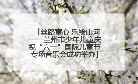 丝路童心 乐绘山河——兰州市少年儿童庆祝“六一”国际儿童节专场音乐会成功举办