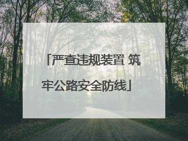 严查违规装置 筑牢公路安全防线