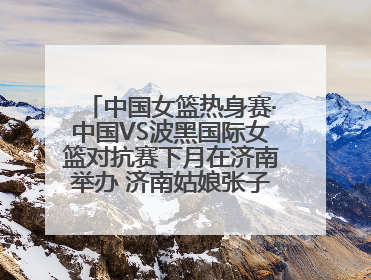 中国女篮热身赛·中国VS波黑国际女篮对抗赛下月在济南举办 济南姑娘张子宇有望在家门口迎来国家队首秀