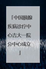 中国胰腺疾病诊疗中心吉大一院分中心成立