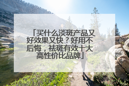 买什么淡斑产品又好效果又快？好用不后悔，祛斑有效十大高性价比品牌