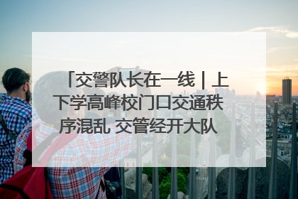 交警队长在一线｜上下学高峰校门口交通秩序混乱 交管经开大队多举措进行整治