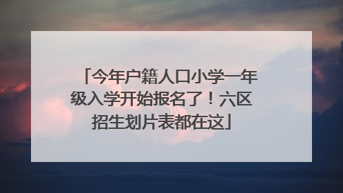 今年户籍人口小学一年级入学开始报名了！六区招生划片表都在这