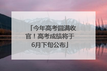 今年高考圆满收官！高考成绩将于6月下旬公布