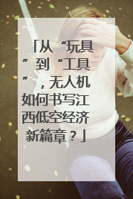 从“玩具”到“工具”，无人机如何书写江西低空经济新篇章？