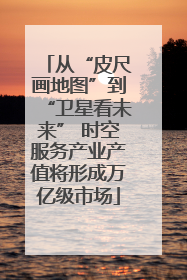 从“皮尺画地图”到“卫星看未来” 时空服务产业产值将形成万亿级市场