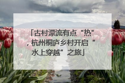 古村漂流有点“热”，杭州桐庐乡村开启“水上穿越”之旅
