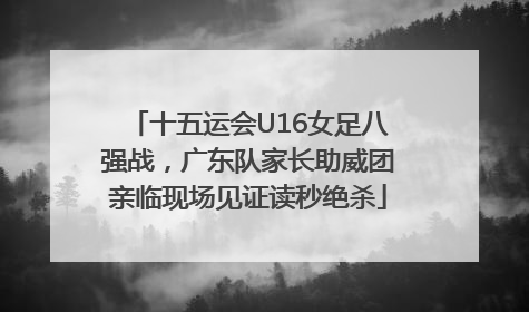 十五运会U16女足八强战，广东队家长助威团亲临现场见证读秒绝杀