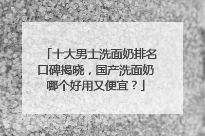 十大男士洗面奶排名口碑揭晓，国产洗面奶哪个好用又便宜？