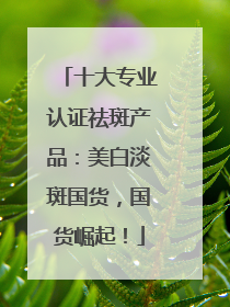 十大专业认证祛斑产品：美白淡斑国货，国货崛起！