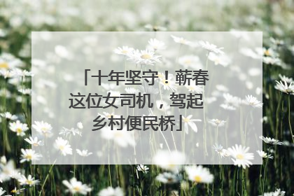 十年坚守！蕲春这位女司机，驾起乡村便民桥