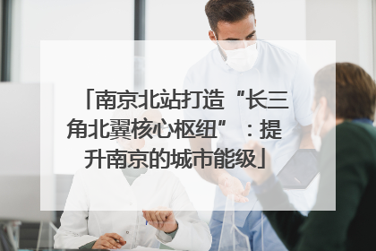 南京北站打造“长三角北翼核心枢纽”：提升南京的城市能级
