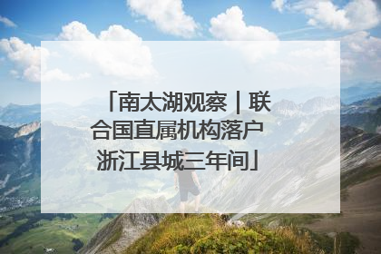 南太湖观察｜联合国直属机构落户浙江县城三年间