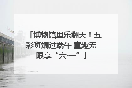 博物馆里乐翻天！五彩斑斓过端午 童趣无限享“六·一”