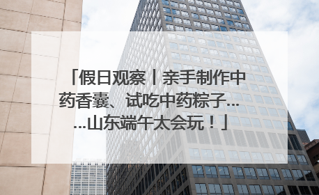 假日观察丨亲手制作中药香囊、试吃中药粽子……山东端午太会玩！