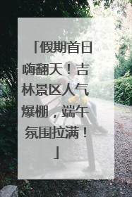 假期首日嗨翻天！吉林景区人气爆棚，端午氛围拉满！