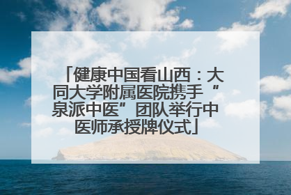 健康中国看山西：大同大学附属医院携手“泉派中医”团队举行中医师承授牌仪式
