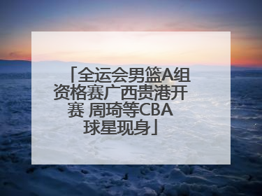 全运会男篮A组资格赛广西贵港开赛 周琦等CBA球星现身