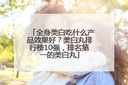 全身美白吃什么产品效果好？美白丸排行榜10强，排名第一的美白丸