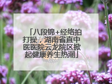八段锦+经络拍打操，湖南省直中医医院云龙院区掀起健康养生热潮