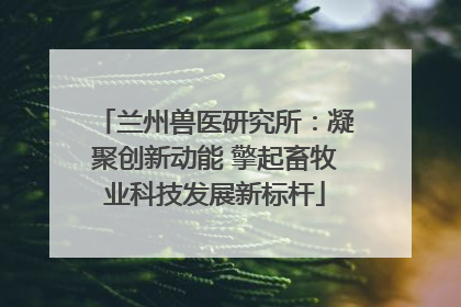 兰州兽医研究所：凝聚创新动能 擎起畜牧业科技发展新标杆