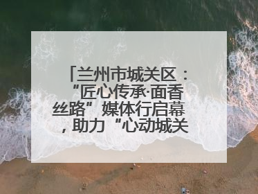 兰州市城关区：“匠心传承·面香丝路”媒体行启幕，助力“心动城关”消费提振