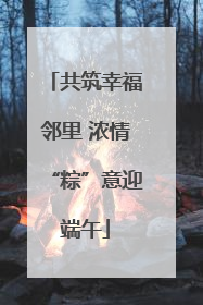 共筑幸福邻里 浓情“粽”意迎端午