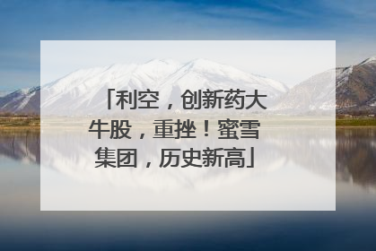 利空，创新药大牛股，重挫！蜜雪集团，历史新高