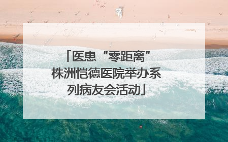医患“零距离” 株洲恺德医院举办系列病友会活动