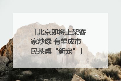 北京即将上架客家炒绿 有望成市民茶桌“新宠”