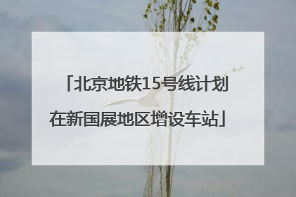 北京地铁15号线计划在新国展地区增设车站