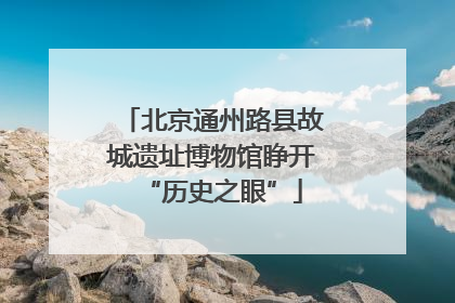 北京通州路县故城遗址博物馆睁开“历史之眼”