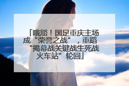 哦豁！国足重庆主场成“荣誉之战”，重蹈“揭幕战关键战生死战火车站”轮回