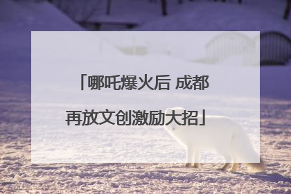 哪吒爆火后 成都再放文创激励大招