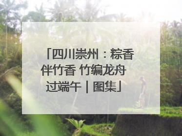 四川崇州：粽香伴竹香 竹编龙舟过端午｜图集