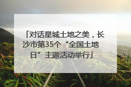 对话星城土地之美，长沙市第35个“全国土地日”主题活动举行