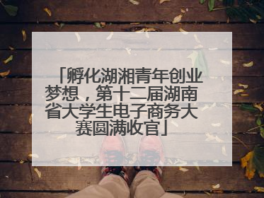 孵化湖湘青年创业梦想，第十二届湖南省大学生电子商务大赛圆满收官