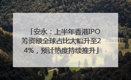 安永：上半年香港IPO筹资额全球占比大幅升至24%，预计热度持续推升