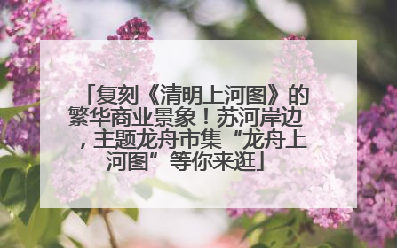 复刻《清明上河图》的繁华商业景象！苏河岸边，主题龙舟市集“龙舟上河图”等你来逛