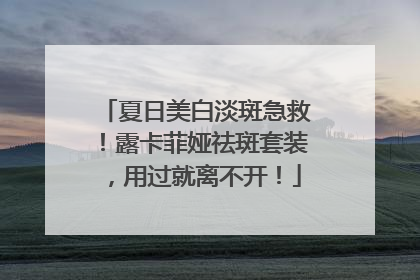 夏日美白淡斑急救！露卡菲娅祛斑套装，用过就离不开！