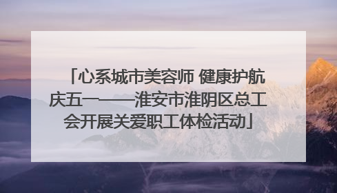 心系城市美容师 健康护航庆五一——淮安市淮阴区总工会开展关爱职工体检活动