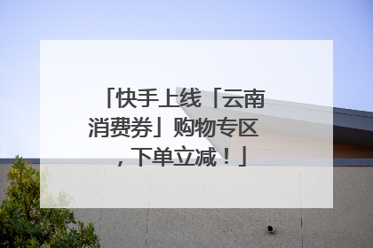 快手上线「云南消费券」购物专区，下单立减！