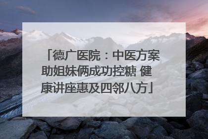 德广医院：中医方案助姐妹俩成功控糖 健康讲座惠及四邻八方