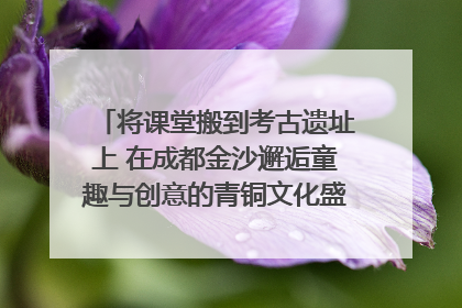 将课堂搬到考古遗址上 在成都金沙邂逅童趣与创意的青铜文化盛宴｜文化中国行