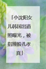 小沈阳女儿韩国出道照曝光，被指撞脸孔孝真