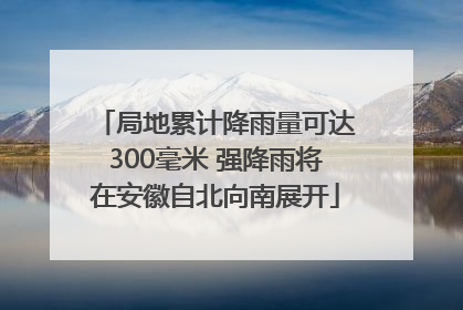 局地累计降雨量可达300毫米 强降雨将在安徽自北向南展开