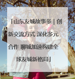 山东友城故事多｜创新交流方式 深化多元合作 聊城加速构建全球友城新格局