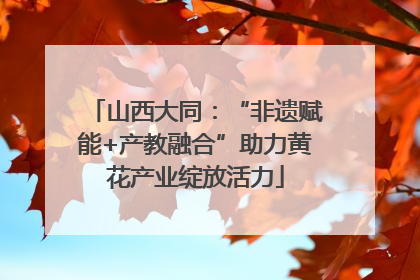 山西大同：“非遗赋能+产教融合”助力黄花产业绽放活力