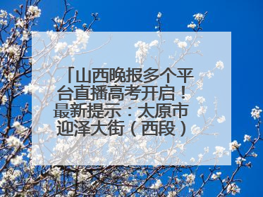 山西晚报多个平台直播高考开启！最新提示：太原市迎泽大街（西段）、新建路、人民南路高考期间增开路口