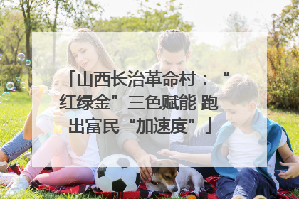 山西长治革命村：“红绿金”三色赋能 跑出富民“加速度”